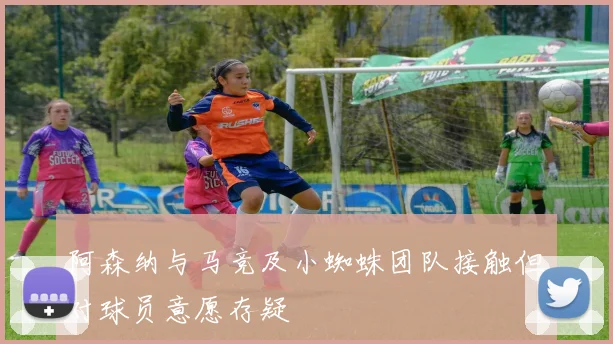 阿森纳与马竞及小蜘蛛团队接触但对球员意愿存疑